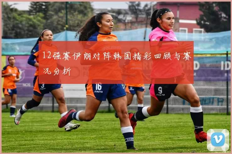 12强赛伊朗对阵韩国精彩回顾与赛况分析