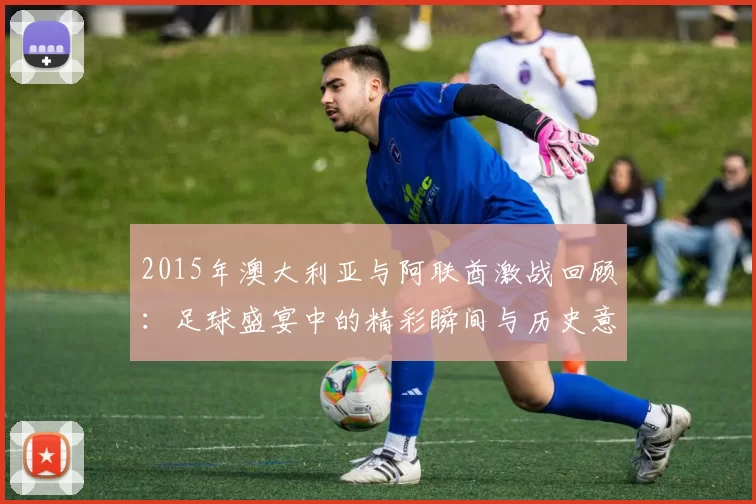 2015年澳大利亚与阿联酋激战回顾：足球盛宴中的精彩瞬间与历史意义