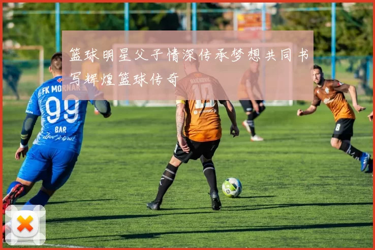 篮球明星父子情深传承梦想共同书写辉煌篮球传奇