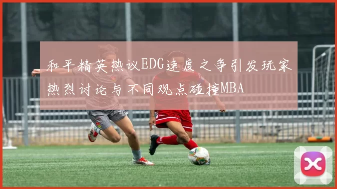 和平精英热议EDG速度之争引发玩家热烈讨论与不同观点碰撞MBA