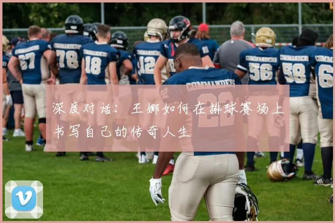 深度对话：王娜如何在排球赛场上书写自己的传奇人生