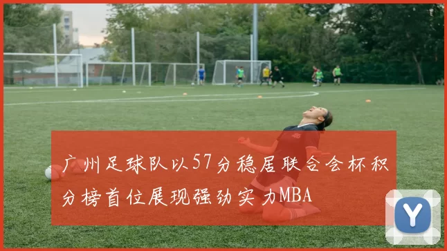 广州足球队以57分稳居联合会杯积分榜首位展现强劲实力MBA