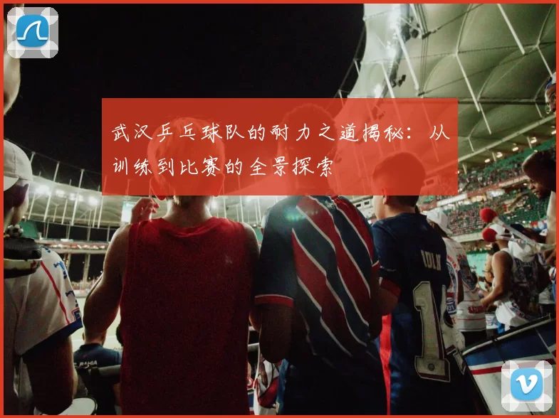武汉乒乓球队的耐力之道揭秘：从训练到比赛的全景探索