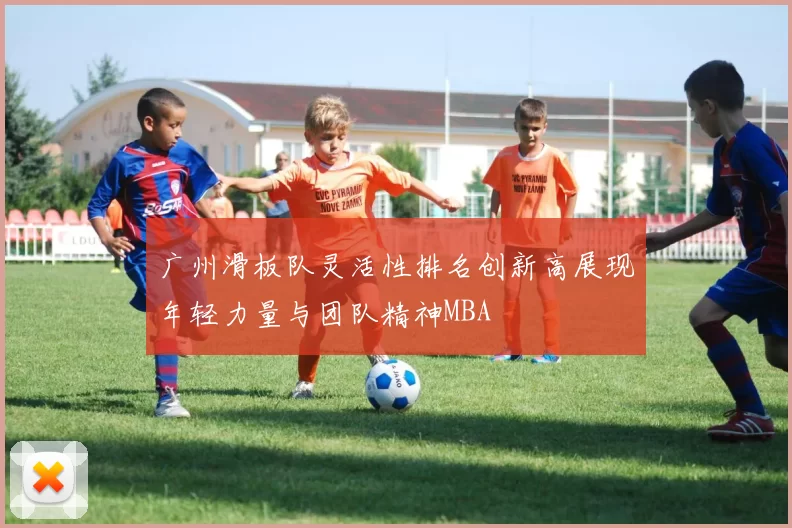 广州滑板队灵活性排名创新高展现年轻力量与团队精神MBA